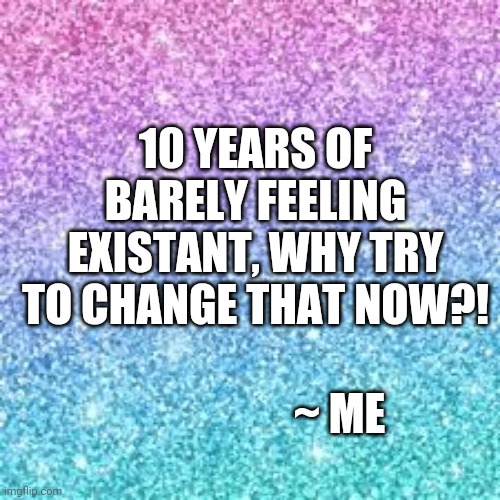 Sparkle background | 10 YEARS OF BARELY FEELING EXISTANT, WHY TRY TO CHANGE THAT NOW?! ~ ME | image tagged in sparkle background | made w/ Imgflip meme maker