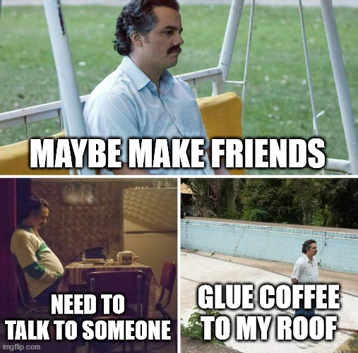 Sad Pablo Escobar Meme | MAYBE MAKE FRIENDS NEED TO TALK TO SOMEONE GLUE COFFEE TO MY ROOF | image tagged in memes,sad pablo escobar | made w/ Imgflip meme maker