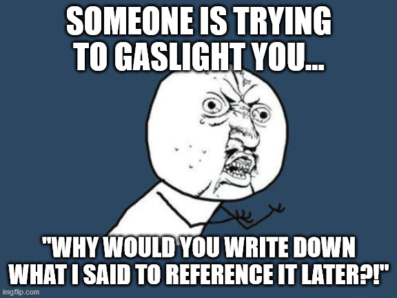 When someone trying to gaslight you. | SOMEONE IS TRYING TO GASLIGHT YOU... "WHY WOULD YOU WRITE DOWN WHAT I SAID TO REFERENCE IT LATER?!" | image tagged in y you do this to me,gaslighting,domestic abuse,emotional abuse,why would they do this,gaslight | made w/ Imgflip meme maker