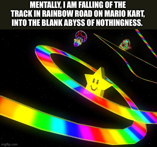 In a dark place | MENTALLY, I AM FALLING OF THE TRACK IN RAINBOW ROAD ON MARIO KART, INTO THE BLANK ABYSS OF NOTHINGNESS. | image tagged in rainbow road,mario kart,nothing,dark place,gaming,memes | made w/ Imgflip meme maker