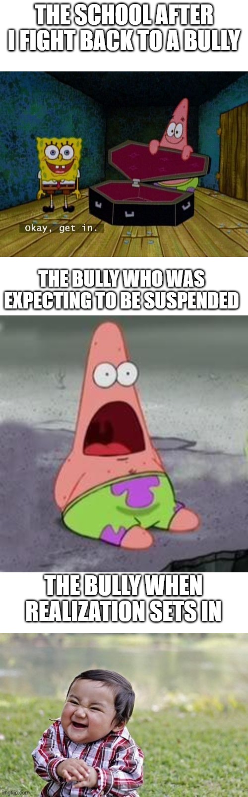 THE SCHOOL AFTER I FIGHT BACK TO A BULLY; THE BULLY WHO WAS EXPECTING TO BE SUSPENDED; THE BULLY WHEN REALIZATION SETS IN | image tagged in memes,evil toddler,blank white template,suprised patrick,okay get in,memes | made w/ Imgflip meme maker