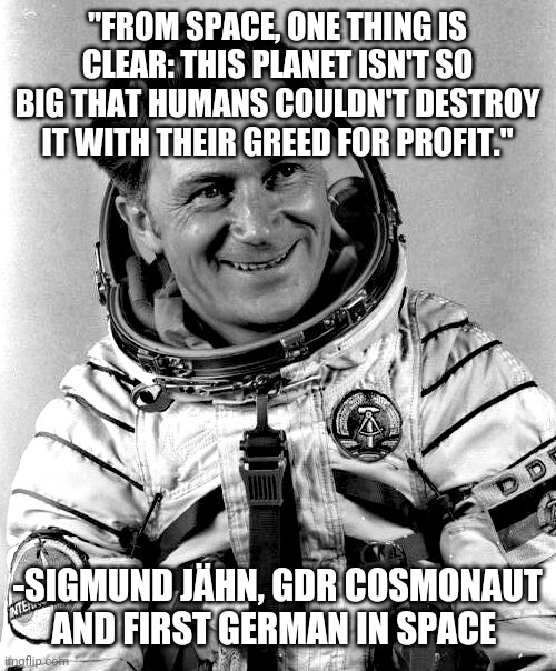 "FROM SPACE, ONE THING IS CLEAR: THIS PLANET ISN'T SO BIG THAT HUMANS COULDN'T DESTROY IT WITH THEIR GREED FOR PROFIT."; -SIGMUND JÄHN, GDR COSMONAUT AND FIRST GERMAN IN SPACE | image tagged in space,german | made w/ Imgflip meme maker