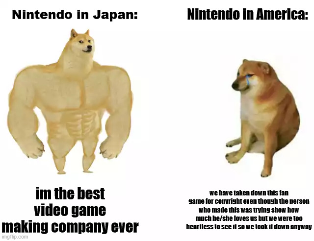 Buff Doge vs. Cheems Meme | Nintendo in America:; Nintendo in Japan:; im the best video game making company ever; we have taken down this fan game for copyright even though the person who made this was trying show how much he/she loves us but we were too heartless to see it so we took it down anyway | image tagged in buff doge vs cheems | made w/ Imgflip meme maker