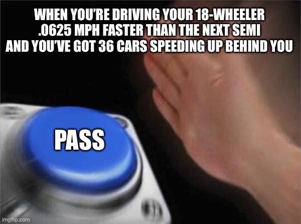 Blank Nut Button | WHEN YOU’RE DRIVING YOUR 18-WHEELER .0625 MPH FASTER THAN THE NEXT SEMI AND YOU’VE GOT 36 CARS SPEEDING UP BEHIND YOU; PASS | image tagged in memes,blank nut button | made w/ Imgflip meme maker