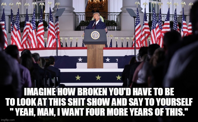 the show | IMAGINE HOW BROKEN YOU'D HAVE TO BE TO LOOK AT THIS SHIT SHOW AND SAY TO YOURSELF " YEAH, MAN, I WANT FOUR MORE YEARS OF THIS." | image tagged in trump | made w/ Imgflip meme maker