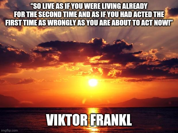 Sunset | “SO LIVE AS IF YOU WERE LIVING ALREADY FOR THE SECOND TIME AND AS IF YOU HAD ACTED THE FIRST TIME AS WRONGLY AS YOU ARE ABOUT TO ACT NOW!”; VIKTOR FRANKL | image tagged in sunset | made w/ Imgflip meme maker