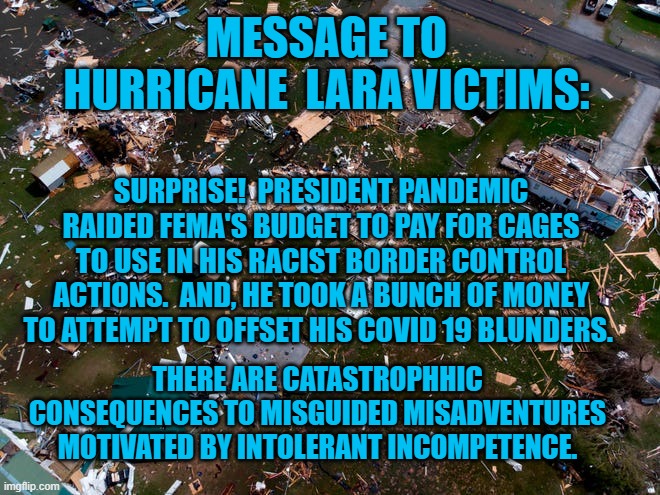 President Pandemic's Cupboard Is Bare (Sort Of). | MESSAGE TO HURRICANE  LARA VICTIMS:; SURPRISE!  PRESIDENT PANDEMIC RAIDED FEMA'S BUDGET TO PAY FOR CAGES TO USE IN HIS RACIST BORDER CONTROL ACTIONS.  AND, HE TOOK A BUNCH OF MONEY TO ATTEMPT TO OFFSET HIS COVID 19 BLUNDERS. THERE ARE CATASTROPHHIC CONSEQUENCES TO MISGUIDED MISADVENTURES MOTIVATED BY INTOLERANT INCOMPETENCE. | image tagged in politics | made w/ Imgflip meme maker