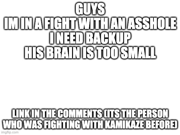 Blank White Template | GUYS
IM IN A FIGHT WITH AN ASSHOLE
I NEED BACKUP HIS BRAIN IS TOO SMALL; LINK IN THE COMMENTS (ITS THE PERSON WHO WAS FIGHTING WITH KAMIKAZE BEFORE) | image tagged in blank white template | made w/ Imgflip meme maker