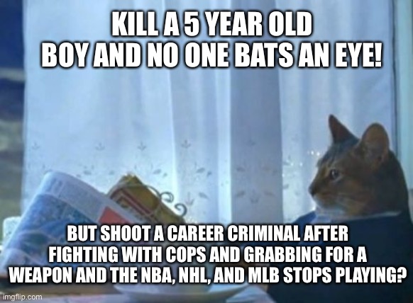 I Should Buy A Boat Cat | KILL A 5 YEAR OLD BOY AND NO ONE BATS AN EYE! @get_rogered; BUT SHOOT A CAREER CRIMINAL AFTER FIGHTING WITH COPS AND GRABBING FOR A WEAPON AND THE NBA, NHL, AND MLB STOPS PLAYING? | image tagged in memes,i should buy a boat cat | made w/ Imgflip meme maker