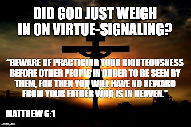 God Weighs In On Virtue-Signaling | DID GOD JUST WEIGH IN ON VIRTUE-SIGNALING? “BEWARE OF PRACTICING YOUR RIGHTEOUSNESS
BEFORE OTHER PEOPLE IN ORDER TO BE SEEN BY
THEM, FOR THEN YOU WILL HAVE NO REWARD
FROM YOUR FATHER WHO IS IN HEAVEN."; MATTHEW 6:1 | image tagged in virtue signaling,jesus,sermon on the mount,sjw,msm,fake news | made w/ Imgflip meme maker