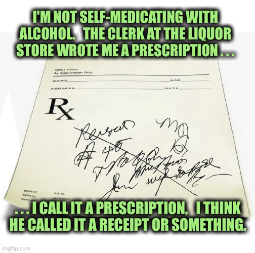 I have a prescription | I'M NOT SELF-MEDICATING WITH ALCOHOL.   THE CLERK AT THE LIQUOR STORE WROTE ME A PRESCRIPTION . . . . . . I CALL IT A PRESCRIPTION,   I THINK
HE CALLED IT A RECEIPT OR SOMETHING. | image tagged in prescription,drinking,liquor store,alcoholic,receipt,memes | made w/ Imgflip meme maker