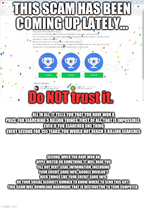 THIS IS NOT REAL! DON'T DO IT! | THIS SCAM HAS BEEN COMING UP LATELY... Do NOT trust it. ALL IN ALL, IT TELLS YOU THAT YOU HAVE WON A PRIZE, FOR SEARCHING 5 BILLION THINGS. FIRST OF ALL, THAT IS IMPOSSIBLE. 
 EVEN IF YOU SEARCHED ONE THING EVERY SECOND FOR 155 YEARS, YOU WOULD NOT REACH 5 BILLION SEARCHES; SECOND, WHEN YOU HAVE WON AN APPLE WATCH OR SOMETHING, IT WILL HAVE YOU FILL OUT VERY LEGAL INFORMATION, INCLUDING YOUR CREDIT CARD INFO...GOOGLE WOULDN'T NEED THINGS LIKE YOUR CREDIT CARD INFO, OR YOUR SOCIAL SECURITY NUMBER TO KNOW WHERE TO SEND THIS GIFT. 

THIS SCAM WILL DOWNLOAD HARDWARE THAT IS DESTRUCTIVE TO YOUR COMPUTER. | image tagged in blank white template | made w/ Imgflip meme maker