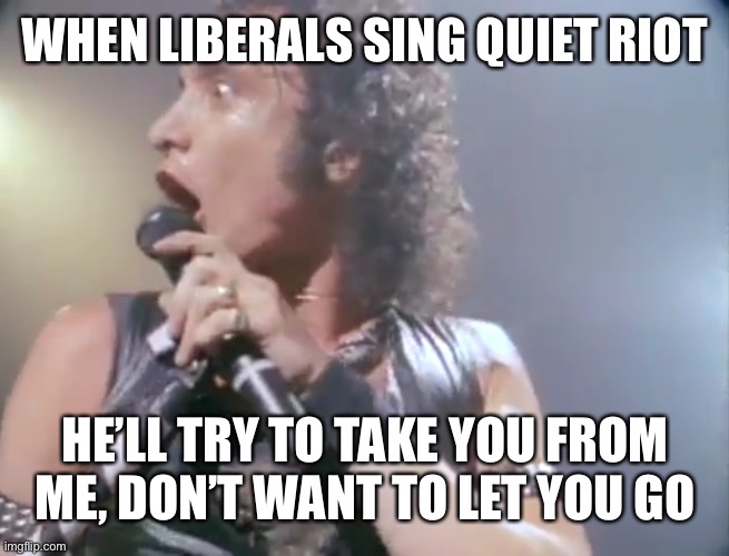 another day and another quiet riot meme | WHEN LIBERALS SING QUIET RIOT; HE’LL TRY TO TAKE YOU FROM ME, DON’T WANT TO LET YOU GO | image tagged in quiet riot,too young to get this | made w/ Imgflip meme maker