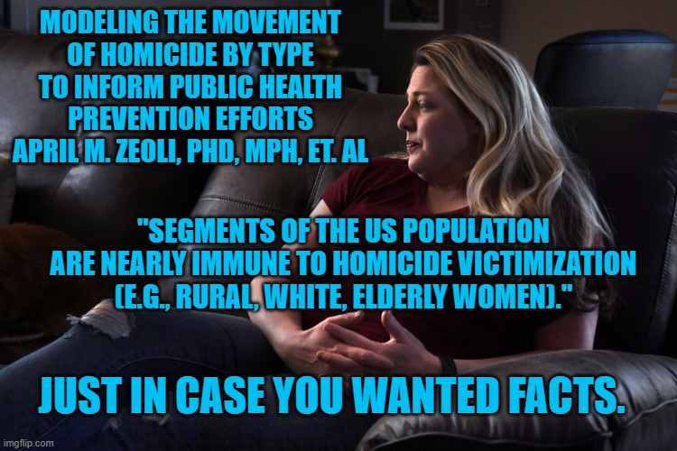 Attn: White, Suburban Women, President  Pandemic Is Lying To You | MODELING THE MOVEMENT OF HOMICIDE BY TYPE TO INFORM PUBLIC HEALTH PREVENTION EFFORTS
APRIL M. ZEOLI, PHD, MPH, ET. AL; "SEGMENTS OF THE US POPULATION ARE NEARLY IMMUNE TO HOMICIDE VICTIMIZATION (E.G., RURAL, WHITE, ELDERLY WOMEN)."; JUST IN CASE YOU WANTED FACTS. | image tagged in politics | made w/ Imgflip meme maker