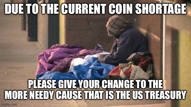Poor and Needy | DUE TO THE CURRENT COIN SHORTAGE; PLEASE GIVE YOUR CHANGE TO THE MORE NEEDY CAUSE THAT IS THE US TREASURY | image tagged in poor,needy,politics | made w/ Imgflip meme maker