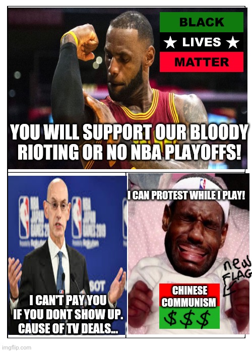 NBA playoffs | YOU WILL SUPPORT OUR BLOODY RIOTING OR NO NBA PLAYOFFS! I CAN PROTEST WHILE I PLAY! CHINESE COMMUNISM; I CAN'T PAY YOU IF YOU DONT SHOW UP. CAUSE OF TV DEALS... | image tagged in lebron james,nba,basketball | made w/ Imgflip meme maker
