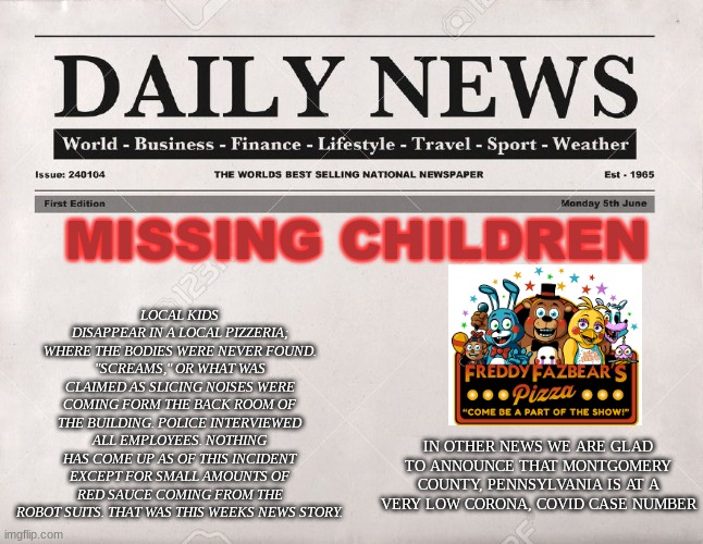 Fnaf newspaper |  LOCAL KIDS DISAPPEAR IN A LOCAL PIZZERIA; WHERE THE BODIES WERE NEVER FOUND. "SCREAMS," OR WHAT WAS CLAIMED AS SLICING NOISES WERE COMING FORM THE BACK ROOM OF THE BUILDING. POLICE INTERVIEWED ALL EMPLOYEES. NOTHING HAS COME UP AS OF THIS INCIDENT EXCEPT FOR SMALL AMOUNTS OF RED SAUCE COMING FROM THE ROBOT SUITS. THAT WAS THIS WEEKS NEWS STORY. MISSING CHILDREN; IN OTHER NEWS WE ARE GLAD TO ANNOUNCE THAT MONTGOMERY COUNTY, PENNSYLVANIA IS AT A VERY LOW CORONA, COVID CASE NUMBER | image tagged in newspaper | made w/ Imgflip meme maker