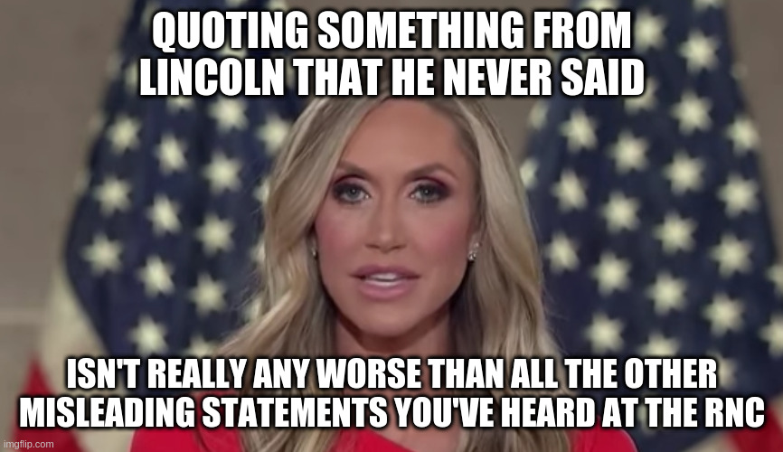 Maybe somehow a bit more embarrassing? | QUOTING SOMETHING FROM LINCOLN THAT HE NEVER SAID; ISN'T REALLY ANY WORSE THAN ALL THE OTHER MISLEADING STATEMENTS YOU'VE HEARD AT THE RNC | image tagged in lara trump,trump,humor,lincoln,rnc | made w/ Imgflip meme maker