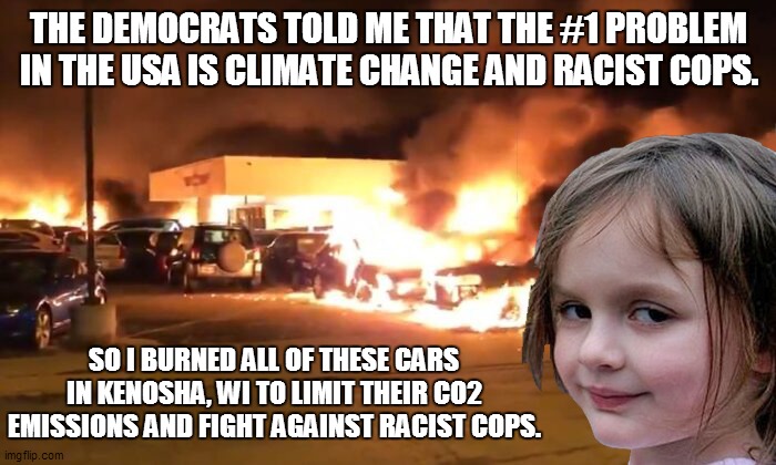 Fighting Racism and the Cops | THE DEMOCRATS TOLD ME THAT THE #1 PROBLEM IN THE USA IS CLIMATE CHANGE AND RACIST COPS. SO I BURNED ALL OF THESE CARS IN KENOSHA, WI TO LIMIT THEIR CO2 EMISSIONS AND FIGHT AGAINST RACIST COPS. | image tagged in riots | made w/ Imgflip meme maker