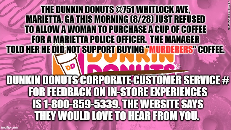 DUNKIN DONUTS REFUSES COP SERVICE | THE DUNKIN DONUTS @751 WHITLOCK AVE, MARIETTA, GA THIS MORNING (8/28) JUST REFUSED TO ALLOW A WOMAN TO PURCHASE A CUP OF COFFEE FOR A MARIETTA POLICE OFFICER.  THE MANAGER TOLD HER HE DID NOT SUPPORT BUYING "MURDERERS" COFFEE. MURDERERS; DUNKIN DONUTS CORPORATE CUSTOMER SERVICE #
FOR FEEDBACK ON IN-STORE EXPERIENCES
IS 1-800-859-5339. THE WEBSITE SAYS
THEY WOULD LOVE TO HEAR FROM YOU. | image tagged in dunkin,dunkin donuts,police,blm,antifa,riots | made w/ Imgflip meme maker