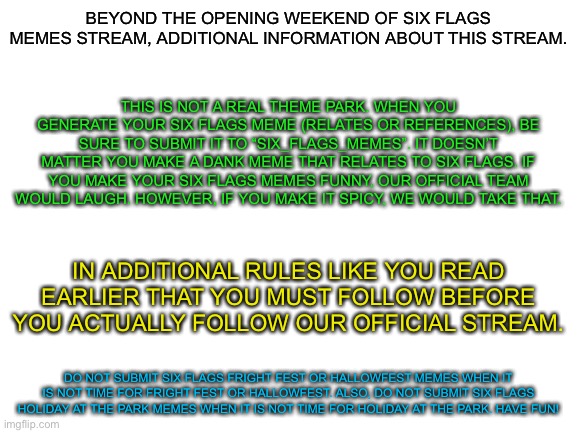 Additional information and Rules about this stream | BEYOND THE OPENING WEEKEND OF SIX FLAGS MEMES STREAM, ADDITIONAL INFORMATION ABOUT THIS STREAM. THIS IS NOT A REAL THEME PARK. WHEN YOU GENERATE YOUR SIX FLAGS MEME (RELATES OR REFERENCES), BE SURE TO SUBMIT IT TO “SIX_FLAGS_MEMES”. IT DOESN’T MATTER YOU MAKE A DANK MEME THAT RELATES TO SIX FLAGS. IF YOU MAKE YOUR SIX FLAGS MEMES FUNNY, OUR OFFICIAL TEAM WOULD LAUGH. HOWEVER, IF YOU MAKE IT SPICY, WE WOULD TAKE THAT. IN ADDITIONAL RULES LIKE YOU READ EARLIER THAT YOU MUST FOLLOW BEFORE YOU ACTUALLY FOLLOW OUR OFFICIAL STREAM. DO NOT SUBMIT SIX FLAGS FRIGHT FEST OR HALLOWFEST MEMES WHEN IT IS NOT TIME FOR FRIGHT FEST OR HALLOWFEST. ALSO, DO NOT SUBMIT SIX FLAGS HOLIDAY AT THE PARK MEMES WHEN IT IS NOT TIME FOR HOLIDAY AT THE PARK. HAVE FUN! | image tagged in blank white template,six flags,information,rules | made w/ Imgflip meme maker