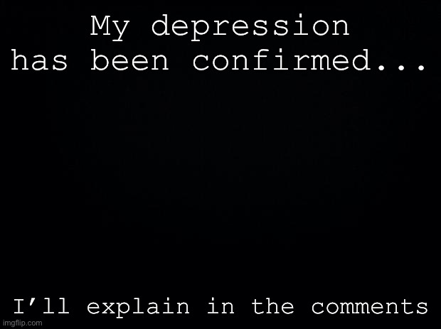 Black background | My depression has been confirmed... I’ll explain in the comments | image tagged in black background | made w/ Imgflip meme maker