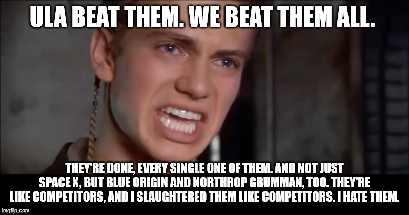 Anakin i killed them all | ULA BEAT THEM. WE BEAT THEM ALL. THEY'RE DONE, EVERY SINGLE ONE OF THEM. AND NOT JUST SPACE X, BUT BLUE ORIGIN AND NORTHROP GRUMMAN, TOO. THEY'RE LIKE COMPETITORS, AND I SLAUGHTERED THEM LIKE COMPETITORS. I HATE THEM. | image tagged in anakin i killed them all | made w/ Imgflip meme maker