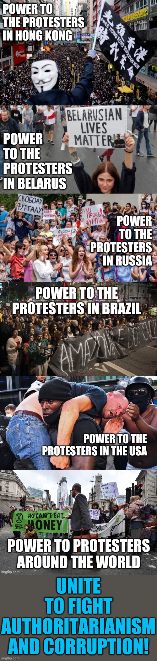 Join the fight for freedom and justice | POWER TO THE PROTESTERS IN HONG KONG; POWER TO THE PROTESTERS IN BELARUS; POWER TO THE PROTESTERS IN RUSSIA; POWER TO THE PROTESTERS IN BRAZIL; POWER TO THE PROTESTERS IN THE USA; UNITE
TO FIGHT AUTHORITARIANISM AND CORRUPTION! POWER TO PROTESTERS AROUND THE WORLD | made w/ Imgflip meme maker