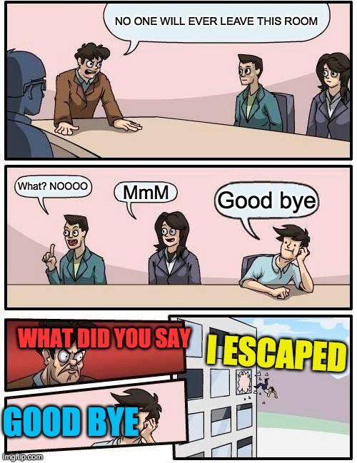 Boardroom Meeting Suggestion | NO ONE WILL EVER LEAVE THIS ROOM; What? NOOOO; MmM; Good bye; WHAT DID YOU SAY; I ESCAPED; GOOD BYE | image tagged in memes,boardroom meeting suggestion | made w/ Imgflip meme maker