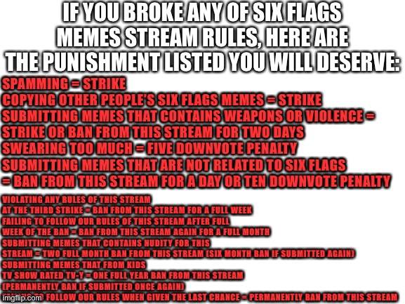 List of punishment followers will deserve when breaking Six Flags Memes Stream rules | IF YOU BROKE ANY OF SIX FLAGS MEMES STREAM RULES, HERE ARE THE PUNISHMENT LISTED YOU WILL DESERVE:; SPAMMING = STRIKE
COPYING OTHER PEOPLE’S SIX FLAGS MEMES = STRIKE
SUBMITTING MEMES THAT CONTAINS WEAPONS OR VIOLENCE = STRIKE OR BAN FROM THIS STREAM FOR TWO DAYS
SWEARING TOO MUCH = FIVE DOWNVOTE PENALTY
SUBMITTING MEMES THAT ARE NOT RELATED TO SIX FLAGS = BAN FROM THIS STREAM FOR A DAY OR TEN DOWNVOTE PENALTY; VIOLATING ANY RULES OF THIS STREAM AT THE THIRD STRIKE = BAN FROM THIS STREAM FOR A FULL WEEK
FAILING TO FOLLOW OUR RULES OF THIS STREAM AFTER FULL WEEK OF THE BAN = BAN FROM THIS STREAM AGAIN FOR A FULL MONTH
SUBMITTING MEMES THAT CONTAINS NUDITY FOR THIS STREAM = TWO FULL MONTH BAN FROM THIS STREAM (SIX MONTH BAN IF SUBMITTED AGAIN)
SUBMITTING MEMES THAT FROM KIDS TV SHOW RATED TV-Y = ONE FULL YEAR BAN FROM THIS STREAM (PERMANENTLY BAN IF SUBMITTED ONCE AGAIN)
FAILING TO FOLLOW OUR RULES WHEN GIVEN THE LAST CHANCE = PERMANENTLY BAN FROM THIS STREAM | image tagged in blank white template,punishment | made w/ Imgflip meme maker