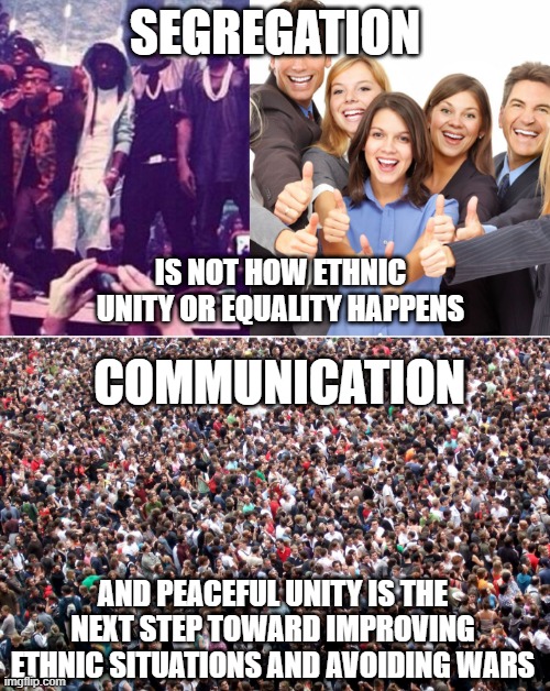 This is true | SEGREGATION; IS NOT HOW ETHNIC UNITY OR EQUALITY HAPPENS; COMMUNICATION; AND PEACEFUL UNITY IS THE NEXT STEP TOWARD IMPROVING ETHNIC SITUATIONS AND AVOIDING WARS | image tagged in segregation,communication,memes,politics,race,true | made w/ Imgflip meme maker