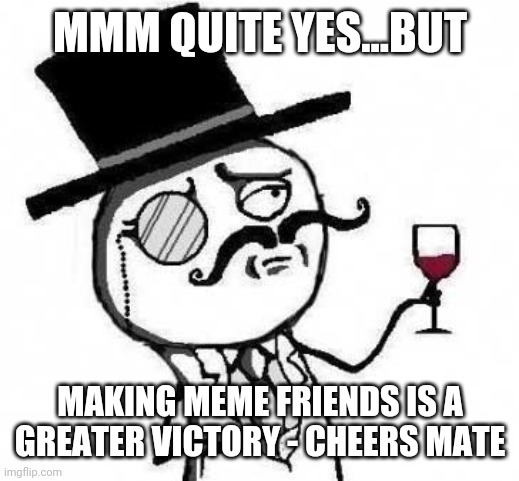 fancy meme | MMM QUITE YES...BUT MAKING MEME FRIENDS IS A GREATER VICTORY - CHEERS MATE | image tagged in fancy meme | made w/ Imgflip meme maker