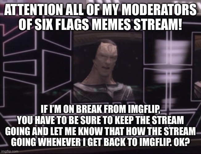 This announcement is for my moderators ONLY! |  ATTENTION ALL OF MY MODERATORS OF SIX FLAGS MEMES STREAM! IF I’M ON BREAK FROM IMGFLIP, YOU HAVE TO BE SURE TO KEEP THE STREAM GOING AND LET ME KNOW THAT HOW THE STREAM GOING WHENEVER I GET BACK TO IMGFLIP. OK? | image tagged in attention bajoran workers,announcement,six flags,moderators | made w/ Imgflip meme maker