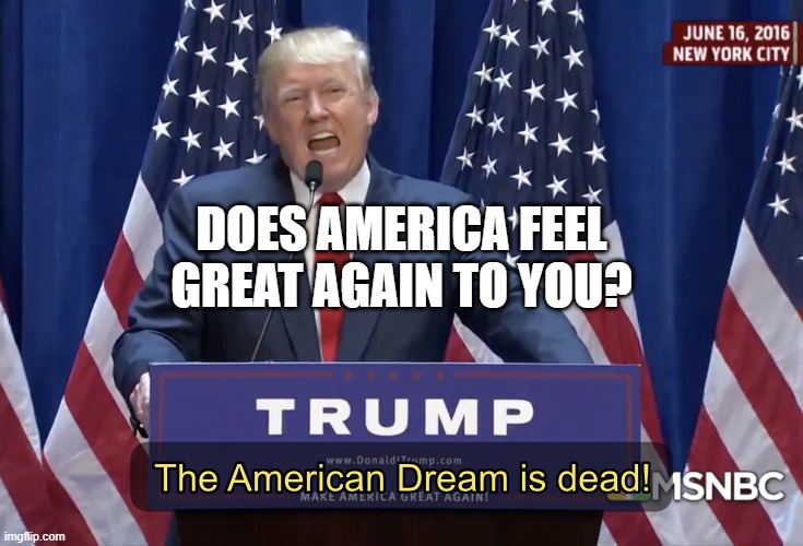 Does America Feel Great Again To You? | DOES AMERICA FEEL
GREAT AGAIN TO YOU? | image tagged in the american dream is dead | made w/ Imgflip meme maker