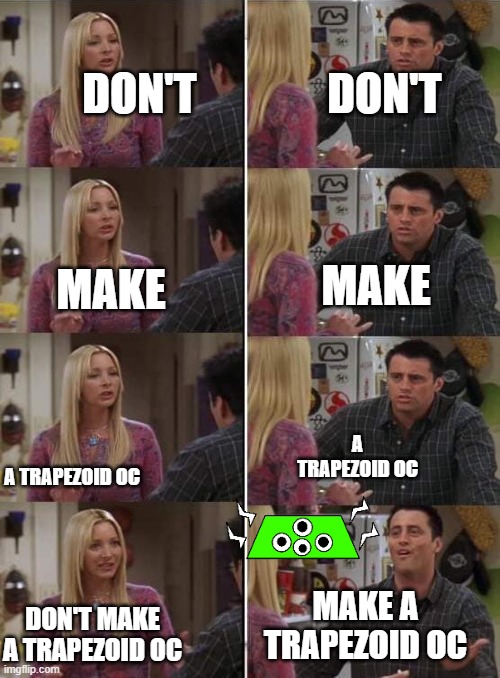 His name is petro i am putting him in the ocs stream too | DON'T; DON'T; MAKE; MAKE; A TRAPEZOID OC; A TRAPEZOID OC; MAKE A TRAPEZOID OC; DON'T MAKE A TRAPEZOID OC | image tagged in phoebe teaching joey in friends | made w/ Imgflip meme maker