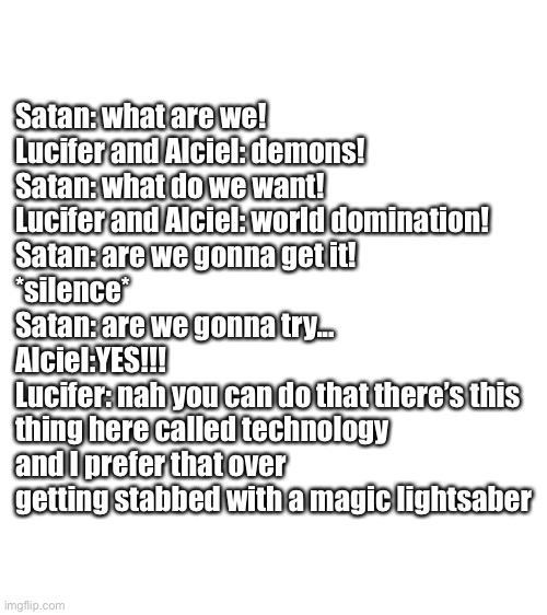 The devil is a part timer in a nutshell | Satan: what are we!
Lucifer and Alciel: demons!
Satan: what do we want!
Lucifer and Alciel: world domination! 
Satan: are we gonna get it!
*silence*
Satan: are we gonna try...
Alciel:YES!!!
Lucifer: nah you can do that there’s this thing here called technology and I prefer that over getting stabbed with a magic lightsaber | image tagged in blank white template | made w/ Imgflip meme maker