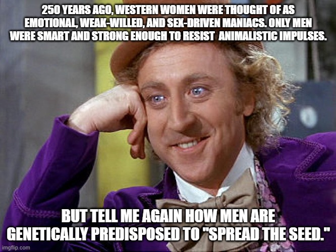 Big Willy Wonka Tell Me Again | 250 YEARS AGO, WESTERN WOMEN WERE THOUGHT OF AS EMOTIONAL, WEAK-WILLED, AND SEX-DRIVEN MANIACS. ONLY MEN WERE SMART AND STRONG ENOUGH TO RESIST  ANIMALISTIC IMPULSES. BUT TELL ME AGAIN HOW MEN ARE GENETICALLY PREDISPOSED TO "SPREAD THE SEED." | image tagged in big willy wonka tell me again | made w/ Imgflip meme maker