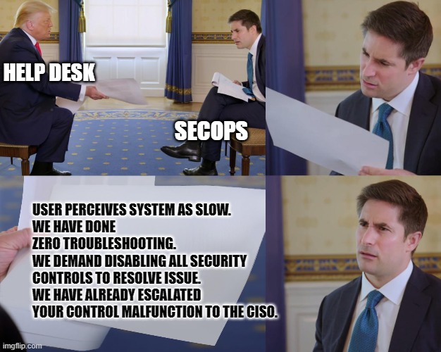 SecOps and HelpDesk Conflicts | HELP DESK; SECOPS; USER PERCEIVES SYSTEM AS SLOW. 
WE HAVE DONE ZERO TROUBLESHOOTING.
WE DEMAND DISABLING ALL SECURITY CONTROLS TO RESOLVE ISSUE.
WE HAVE ALREADY ESCALATED YOUR CONTROL MALFUNCTION TO THE CISO. | image tagged in trump interview,secops,security,cybersecurity | made w/ Imgflip meme maker