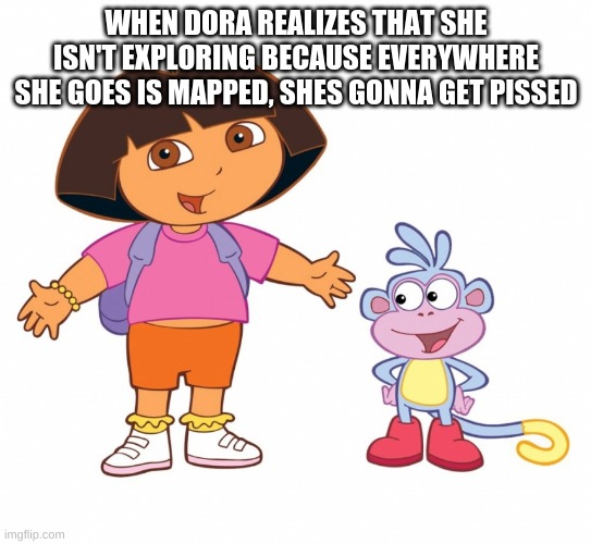 Dora the Explorer  | WHEN DORA REALIZES THAT SHE ISN'T EXPLORING BECAUSE EVERYWHERE SHE GOES IS MAPPED, SHES GONNA GET PISSED | image tagged in dora the explorer | made w/ Imgflip meme maker