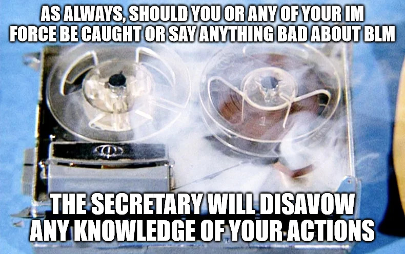 The secretary will disavow... | AS ALWAYS, SHOULD YOU OR ANY OF YOUR IM FORCE BE CAUGHT OR SAY ANYTHING BAD ABOUT BLM; THE SECRETARY WILL DISAVOW ANY KNOWLEDGE OF YOUR ACTIONS | image tagged in memes | made w/ Imgflip meme maker