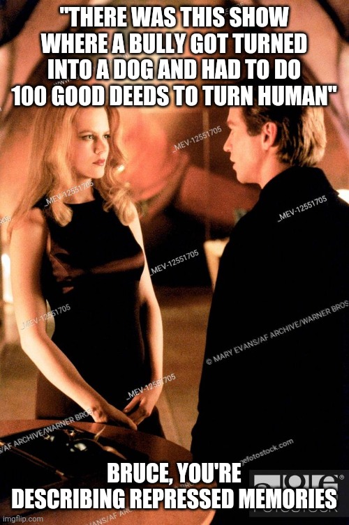 Chase meridian meme 1 Eddie mcdowd | "THERE WAS THIS SHOW WHERE A BULLY GOT TURNED INTO A DOG AND HAD TO DO 100 GOOD DEEDS TO TURN HUMAN"; BRUCE, YOU'RE DESCRIBING REPRESSED MEMORIES | image tagged in batman | made w/ Imgflip meme maker