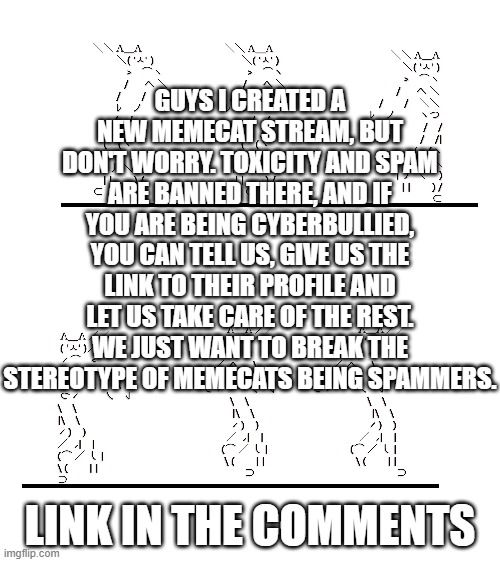 GUYS I CREATED A NEW MEMECAT STREAM, BUT DON'T WORRY. TOXICITY AND SPAM ARE BANNED THERE, AND IF YOU ARE BEING CYBERBULLIED, YOU CAN TELL US, GIVE US THE LINK TO THEIR PROFILE AND LET US TAKE CARE OF THE REST. WE JUST WANT TO BREAK THE STEREOTYPE OF MEMECATS BEING SPAMMERS. LINK IN THE COMMENTS | image tagged in memecat dancn | made w/ Imgflip meme maker