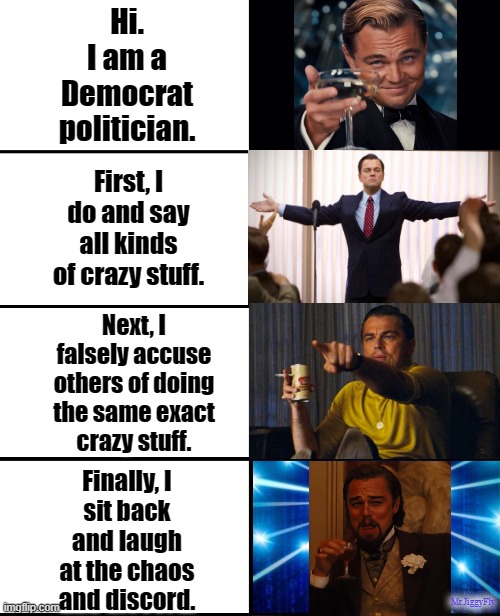 Expanding brain 4 panels | Hi.
I am a
Democrat
politician. First, I
do and say
all kinds
of crazy stuff. Next, I
falsely accuse
others of doing
the same exact
crazy stuff. Finally, I
sit back
and laugh
at the chaos
and discord. Mr.JiggyFly | image tagged in expanding brain 4 panels,laughing leo,cnn fake news,biased media,sheeple,trump 2020 | made w/ Imgflip meme maker