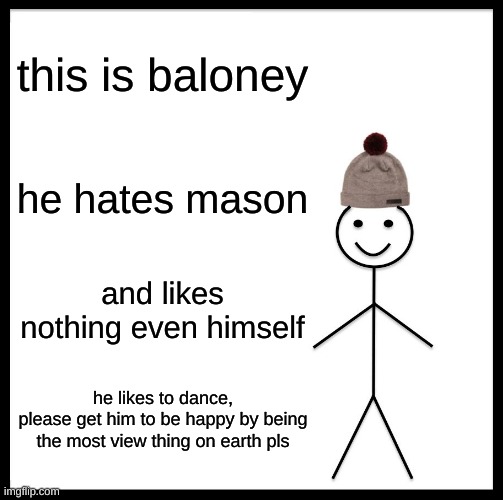 he even hates me | this is baloney; he hates mason; and likes nothing even himself; he likes to dance,
please get him to be happy by being the most view thing on earth pls | image tagged in memes,be like bill | made w/ Imgflip meme maker
