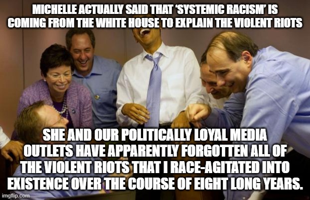 Michelle Obama accidentially tells the absolute truth about the WRONG presidency: | MICHELLE ACTUALLY SAID THAT ‘SYSTEMIC RACISM’ IS COMING FROM THE WHITE HOUSE TO EXPLAIN THE VIOLENT RIOTS; SHE AND OUR POLITICALLY LOYAL MEDIA OUTLETS HAVE APPARENTLY FORGOTTEN ALL OF THE VIOLENT RIOTS THAT I RACE-AGITATED INTO EXISTENCE OVER THE COURSE OF EIGHT LONG YEARS. | image tagged in memes,and then i said obama | made w/ Imgflip meme maker