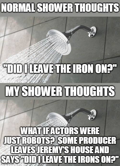 NORMAL SHOWER THOUGHTS; "DID I LEAVE THE IRON ON?"; MY SHOWER THOUGHTS; WHAT IF ACTORS WERE JUST ROBOTS?  SOME PRODUCER LEAVES JEREMY'S HOUSE AND SAYS "DID I LEAVE THE IRONS ON?" | image tagged in shower thoughts | made w/ Imgflip meme maker