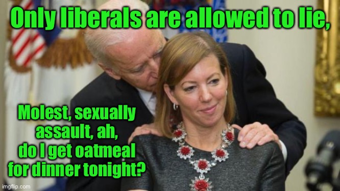 Creepy Joe Biden | Only liberals are allowed to lie, Molest, sexually assault, ah, do I get oatmeal for dinner tonight? | image tagged in creepy joe biden | made w/ Imgflip meme maker