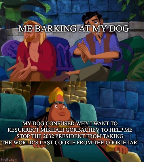 Bork bork | ME BARKING AT MY DOG; MY DOG CONFUSED WHY I WANT TO RESURRECT MIKHALI GORBACHEV TO HELP ME STOP THE 2032 PRESIDENT FROM TAKING THE WORLD’S LAST COOKIE FROM THE COOKIE JAR. | image tagged in road to el dorado,president,memes,funny,funny meme,stop reading the tags | made w/ Imgflip meme maker
