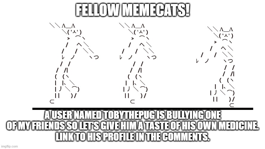 memecat dancn | FELLOW MEMECATS! A USER NAMED TOBYTHEPUG IS BULLYING ONE OF MY FRIENDS SO LET'S GIVE HIM A TASTE OF HIS OWN MEDICINE.
LINK TO HIS PROFILE IN THE COMMENTS. | image tagged in memecat dancn | made w/ Imgflip meme maker