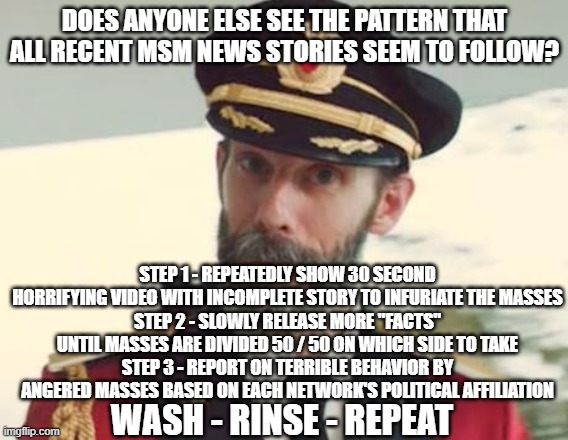 Captain Obvious | DOES ANYONE ELSE SEE THE PATTERN THAT ALL RECENT MSM NEWS STORIES SEEM TO FOLLOW? STEP 1 - REPEATEDLY SHOW 30 SECOND HORRIFYING VIDEO WITH INCOMPLETE STORY TO INFURIATE THE MASSES
STEP 2 - SLOWLY RELEASE MORE "FACTS" UNTIL MASSES ARE DIVIDED 50 / 50 ON WHICH SIDE TO TAKE
STEP 3 - REPORT ON TERRIBLE BEHAVIOR BY ANGERED MASSES BASED ON EACH NETWORK'S POLITICAL AFFILIATION; WASH - RINSE - REPEAT | image tagged in captain obvious | made w/ Imgflip meme maker